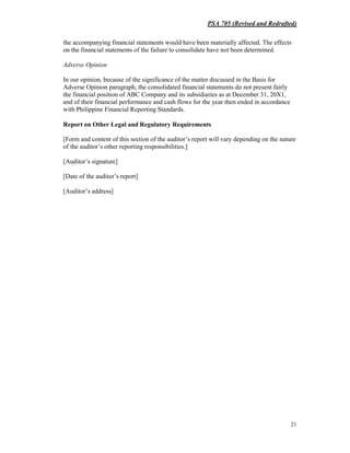 PSA 705 (Revised and Redrafted)
21
the accompanying financial statements would have been materially affected. The effects
on the financial statements of the failure to consolidate have not been determined.
Adverse Opinion
In our opinion, because of the significance of the matter discussed in the Basis for
Adverse Opinion paragraph, the consolidated financial statements do not present fairly
the financial position of ABC Company and its subsidiaries as at December 31, 20X1,
and of their financial performance and cash flows for the year then ended in accordance
with Philippine Financial Reporting Standards.
Report on Other Legal and Regulatory Requirements
[Form and content of this section of the auditor’s report will vary depending on the nature
of the auditor’s other reporting responsibilities.]
[Auditor’s signature]
[Date of the auditor’s report]
[Auditor’s address]
 