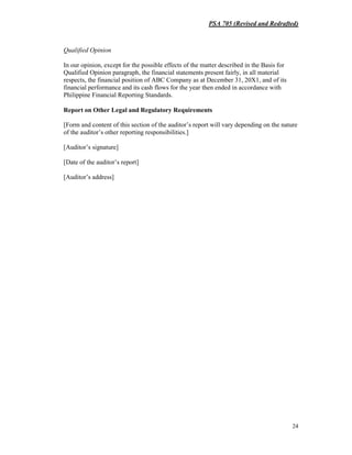 PSA 705 (Revised and Redrafted)
24
Qualified Opinion
In our opinion, except for the possible effects of the matter described in the Basis for
Qualified Opinion paragraph, the financial statements present fairly, in all material
respects, the financial position of ABC Company as at December 31, 20X1, and of its
financial performance and its cash flows for the year then ended in accordance with
Philippine Financial Reporting Standards.
Report on Other Legal and Regulatory Requirements
[Form and content of this section of the auditor’s report will vary depending on the nature
of the auditor’s other reporting responsibilities.]
[Auditor’s signature]
[Date of the auditor’s report]
[Auditor’s address]
 