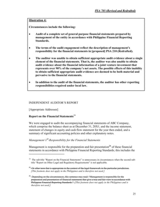 PSA 705 (Revised and Redrafted)
25
INDEPENDENT AUDITOR’S REPORT
[Appropriate Addressee]
Report on the Financial Statements24
We were engaged to audit the accompanying financial statements of ABC Company,
which comprise the balance sheet as at December 31, 20X1, and the income statement,
statement of changes in equity and cash flow statement for the year then ended, and a
summary of significant accounting policies and other explanatory notes.
Management’s25
Responsibility for the Financial Statements
Management is responsible for the preparation and fair presentation26
of these financial
statements in accordance with Philippine Financial Reporting Standards; this includes the
24
The sub-title “Report on the Financial Statements” is unnecessary in circumstances when the second sub-
title “Report on Other Legal and Regulatory Requirements” is not applicable.
25
Or other term that is appropriate in the context of the legal framework in the particular jurisdiction.
[This footnote does not apply in the Philippines and is therefore not used.]
26
Depending on the circumstances, this sentence may read: “Management is responsible for the
preparation and presentation of financial statements that give a true and fair view in accordance with
Philippine Financial Reporting Standards.” [This footnote does not apply in the Philippines and is
therefore not used.]
Illustration 4:
Circumstances include the following:
• Audit of a complete set of general purpose financial statements prepared by
management of the entity in accordance with Philippine Financial Reporting
Standards.
• The terms of the audit engagement reflect the description of management’s
responsibility for the financial statements in [proposed] PSA 210 (Redrafted).
• The auditor was unable to obtain sufficient appropriate audit evidence about a single
element of the financial statements. That is, the auditor was also unable to obtain
audit evidence about the financial information of a joint venture investment that
represents over 90% of the company’s net assets. The possible effects of this inability
to obtain sufficient appropriate audit evidence are deemed to be both material and
pervasive to the financial statements.
• In addition to the audit of the financial statements, the auditor has other reporting
responsibilities required under local law.
 