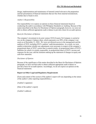 PSA 705 (Revised and Redrafted)
26
design, implementation and maintenance of internal control relevant to the preparation
and fair presentation of financial statements that are free from material misstatement,
whether due to fraud or error.
Auditor’s Responsibility
Our responsibility is to express an opinion on these financial statements based on
conducting the audit in accordance with Philippine Standards on Auditing. Because of the
matter described in the Basis for Disclaimer of Opinion paragraph, however, we were not
able to obtain sufficient appropriate audit evidence to provide a basis for an audit opinion.
Basis for Disclaimer of Opinion
The company’s investment in its joint venture XYZ (Country X) Company is carried at
xxx on the company’s balance sheet, which represents over 90% of the company’s net
assets as at December 31, 20X1. We were not allowed access to the management and the
auditors of XYZ, including XYZ’s auditors’ audit documentation. As a result, we were
unable to determine whether any adjustments were necessary in respect of the company’s
proportional share of XYZ’s assets that it controls jointly, its proportional share of XYZ’s
liabilities for which it is jointly responsible, its proportional share of XYZ’s income and
expenses for the year, and the elements making up the statement of changes in equity and
cash flow statement.
Disclaimer of Opinion
Because of the significance of the matter described in the Basis for Disclaimer of Opinion
paragraph, we have not been able to obtain sufficient appropriate audit evidence to
provide a basis for an audit opinion. Accordingly, we do not express an opinion on the
financial statements.
Report on Other Legal and Regulatory Requirements
[Form and content of this section of the auditor’s report will vary depending on the nature
of the auditor’s other reporting responsibilities.]
[Auditor’s signature]
[Date of the auditor’s report]
[Auditor’s address]
 
