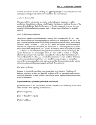 PSA 705 (Revised and Redrafted)
28
whether due to fraud or error; selecting and applying appropriate accounting policies; and
making accounting estimates that are reasonable in the circumstances.
Auditor’s Responsibility
Our responsibility is to express an opinion on these financial statements based on
conducting the audit in accordance with Philippine Standards on Auditing. Because of the
matters described in the Basis for Disclaimer of Opinion paragraph, however, we were
not able to obtain sufficient appropriate audit evidence to provide a basis for an audit
opinion.
Basis for Disclaimer of Opinion
We were not appointed as auditors of the company until after December 31, 20X1 and
thus did not observe the counting of physical inventories at the beginning and end of the
year. We were unable to satisfy ourselves by alternative means concerning the inventory
quantities held at December 31, 20X0 and 20X1 which are stated in the balance sheet at
xxx and xxx, respectively. In addition, the introduction of a new computerized accounts
receivable system in September 20X1 resulted in numerous errors in accounts receivable.
As of the date of our audit report, management was still in the process of rectifying the
system deficiencies and correcting the errors. We were unable to confirm or verify by
alternative means accounts receivable included in the balance sheet at a total amount of
xxx as at December 31, 20X1. As a result of these matters, we were unable to determine
whether any adjustments might have been found necessary in respect of recorded or
unrecorded inventories and accounts receivable, and the elements making up the income
statement, statement of changes in equity and cash flow statement.
Disclaimer of Opinion
Because of the significance of the matters described in the Basis for Disclaimer of
Opinion paragraph, we have not been able to obtain sufficient appropriate audit evidence
to provide a basis for an audit opinion. Accordingly, we do not express an opinion on the
financial statements.
Report on Other Legal and Regulatory Requirements
[Form and content of this section of the auditor’s report will vary depending on the nature
of the auditor’s other reporting responsibilities.]
[Auditor’s signature]
[Date of the auditor’s report]
[Auditor’s address]
 