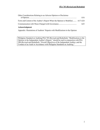 PSA 705 (Revised and Redrafted)
2
Other Considerations Relating to an Adverse Opinion or Disclaimer
of Opinion....................................................................................................... A16
Form and Content of the Auditor’s Report When the Opinion is Modified......... A17-A24
Communication with Those Charged with Governance....................................... A25
Acknowledgment
Appendix: Illustrations of Auditors’ Reports with Modifications to the Opinion
Philippine Standard on Auditing PSA 705 (Revised and Redrafted), “Modifications to the
Opinion in the Independent Auditor’s Report,” should be read in conjunction with PSA
200 (Revised and Redrafted), “Overall Objectives of the Independent Auditor, and the
Conduct of an Audit in Accordance with Philippine Standards on Auditing.”
 