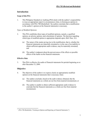 PSA 705 (Revised and Redrafted)
3
Introduction
Scope of this PSA
1. This Philippine Standard on Auditing (PSA) deals with the auditor’s responsibility
to issue an appropriate report in circumstances when, in forming an opinion in
accordance with PSA 700 (Redrafted),1
the auditor concludes that a modification
to the auditor’s opinion on the financial statements is necessary.
Types of Modified Opinions
2. This PSA establishes three types of modified opinions, namely, a qualified
opinion, an adverse opinion, and a disclaimer of opinion. The decision regarding
which type of modified opinion is appropriate depends upon: (Ref: Para. A1)
(a) The nature of the matter giving rise to the modification, that is, whether the
financial statements are materially misstated or, in the case of an inability to
obtain sufficient appropriate audit evidence, may be materially misstated;
and
(b) The auditor’s judgment about the pervasiveness of the effects or possible
effects of the matter on the financial statements.
Effective Date
3. This PSA is effective for audits of financial statements for periods beginning on or
after December 15, 2009.
Objective
4. The objective of the auditor is to express clearly an appropriately modified
opinion on the financial statements that is necessary when:
(a) The auditor concludes, based on the audit evidence obtained, that the
financial statements as a whole are not free from material misstatement; or
(b) The auditor is unable to obtain sufficient appropriate audit evidence to
conclude that the financial statements as a whole are free from material
misstatement.
1
[PSA 700 (Redrafted), “Forming an Opinion and Reporting on Financial Statements.”]
 