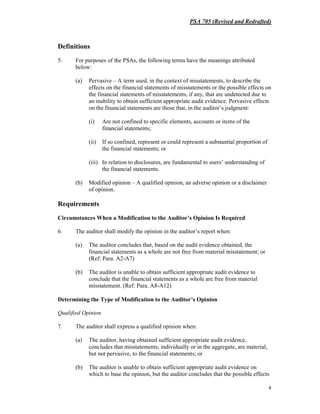 PSA 705 (Revised and Redrafted)
4
Definitions
5. For purposes of the PSAs, the following terms have the meanings attributed
below:
(a) Pervasive – A term used, in the context of misstatements, to describe the
effects on the financial statements of misstatements or the possible effects on
the financial statements of misstatements, if any, that are undetected due to
an inability to obtain sufficient appropriate audit evidence. Pervasive effects
on the financial statements are those that, in the auditor’s judgment:
(i) Are not confined to specific elements, accounts or items of the
financial statements;
(ii) If so confined, represent or could represent a substantial proportion of
the financial statements; or
(iii) In relation to disclosures, are fundamental to users’ understanding of
the financial statements.
(b) Modified opinion – A qualified opinion, an adverse opinion or a disclaimer
of opinion.
Requirements
Circumstances When a Modification to the Auditor’s Opinion Is Required
6. The auditor shall modify the opinion in the auditor’s report when:
(a) The auditor concludes that, based on the audit evidence obtained, the
financial statements as a whole are not free from material misstatement; or
(Ref: Para. A2-A7)
(b) The auditor is unable to obtain sufficient appropriate audit evidence to
conclude that the financial statements as a whole are free from material
misstatement. (Ref: Para. A8-A12)
Determining the Type of Modification to the Auditor’s Opinion
Qualified Opinion
7. The auditor shall express a qualified opinion when:
(a) The auditor, having obtained sufficient appropriate audit evidence,
concludes that misstatements, individually or in the aggregate, are material,
but not pervasive, to the financial statements; or
(b) The auditor is unable to obtain sufficient appropriate audit evidence on
which to base the opinion, but the auditor concludes that the possible effects
 