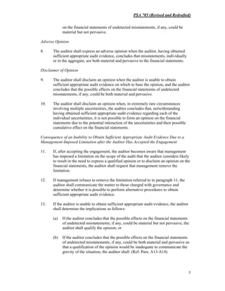 PSA 705 (Revised and Redrafted)
5
on the financial statements of undetected misstatements, if any, could be
material but not pervasive.
Adverse Opinion
8. The auditor shall express an adverse opinion when the auditor, having obtained
sufficient appropriate audit evidence, concludes that misstatements, individually
or in the aggregate, are both material and pervasive to the financial statements.
Disclaimer of Opinion
9. The auditor shall disclaim an opinion when the auditor is unable to obtain
sufficient appropriate audit evidence on which to base the opinion, and the auditor
concludes that the possible effects on the financial statements of undetected
misstatements, if any, could be both material and pervasive.
10. The auditor shall disclaim an opinion when, in extremely rare circumstances
involving multiple uncertainties, the auditor concludes that, notwithstanding
having obtained sufficient appropriate audit evidence regarding each of the
individual uncertainties, it is not possible to form an opinion on the financial
statements due to the potential interaction of the uncertainties and their possible
cumulative effect on the financial statements.
Consequence of an Inability to Obtain Sufficient Appropriate Audit Evidence Due to a
Management-Imposed Limitation after the Auditor Has Accepted the Engagement
11. If, after accepting the engagement, the auditor becomes aware that management
has imposed a limitation on the scope of the audit that the auditor considers likely
to result in the need to express a qualified opinion or to disclaim an opinion on the
financial statements, the auditor shall request that management remove the
limitation.
12. If management refuses to remove the limitation referred to in paragraph 11, the
auditor shall communicate the matter to those charged with governance and
determine whether it is possible to perform alternative procedures to obtain
sufficient appropriate audit evidence.
13. If the auditor is unable to obtain sufficient appropriate audit evidence, the auditor
shall determine the implications as follows:
(a) If the auditor concludes that the possible effects on the financial statements
of undetected misstatements, if any, could be material but not pervasive, the
auditor shall qualify the opinion; or
(b) If the auditor concludes that the possible effects on the financial statements
of undetected misstatements, if any, could be both material and pervasive so
that a qualification of the opinion would be inadequate to communicate the
gravity of the situation, the auditor shall: (Ref: Para. A13-A14)
 
