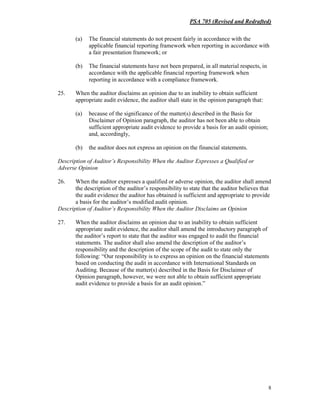 PSA 705 (Revised and Redrafted)
8
(a) The financial statements do not present fairly in accordance with the
applicable financial reporting framework when reporting in accordance with
a fair presentation framework; or
(b) The financial statements have not been prepared, in all material respects, in
accordance with the applicable financial reporting framework when
reporting in accordance with a compliance framework.
25. When the auditor disclaims an opinion due to an inability to obtain sufficient
appropriate audit evidence, the auditor shall state in the opinion paragraph that:
(a) because of the significance of the matter(s) described in the Basis for
Disclaimer of Opinion paragraph, the auditor has not been able to obtain
sufficient appropriate audit evidence to provide a basis for an audit opinion;
and, accordingly,
(b) the auditor does not express an opinion on the financial statements.
Description of Auditor’s Responsibility When the Auditor Expresses a Qualified or
Adverse Opinion
26. When the auditor expresses a qualified or adverse opinion, the auditor shall amend
the description of the auditor’s responsibility to state that the auditor believes that
the audit evidence the auditor has obtained is sufficient and appropriate to provide
a basis for the auditor’s modified audit opinion.
Description of Auditor’s Responsibility When the Auditor Disclaims an Opinion
27. When the auditor disclaims an opinion due to an inability to obtain sufficient
appropriate audit evidence, the auditor shall amend the introductory paragraph of
the auditor’s report to state that the auditor was engaged to audit the financial
statements. The auditor shall also amend the description of the auditor’s
responsibility and the description of the scope of the audit to state only the
following: “Our responsibility is to express an opinion on the financial statements
based on conducting the audit in accordance with International Standards on
Auditing. Because of the matter(s) described in the Basis for Disclaimer of
Opinion paragraph, however, we were not able to obtain sufficient appropriate
audit evidence to provide a basis for an audit opinion.”
 