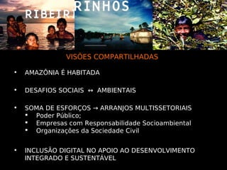 VISÕES COMPARTILHADAS

•   AMAZÔNIA É HABITADA

•   DESAFIOS SOCIAIS ↔ AMBIENTAIS

•   SOMA DE ESFORÇOS → ARRANJOS MULTISSETORIAIS
     Poder Público;
     Empresas com Responsabilidade Socioambiental
     Organizações da Sociedade Civil


•   INCLUSÃO DIGITAL NO APOIO AO DESENVOLVIMENTO
    INTEGRADO E SUSTENTÁVEL
 
