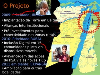 O Projeto
2009: Prioridade URBANA
• Implantação da Torre em Belterra
• Alianças Interinstitucionais
• Pré-investimentos para
  conectividade nas zonas rurais
2010: Prioridade RURAL
• Inclusão Digital em 15
  comunidades piloto via
  dispositivos móveis
• Alavancagem das ações
  do PSA via as novas TICS
2011 em diante: EXPANSÃO
• Ampliação para outras
localidades
 
