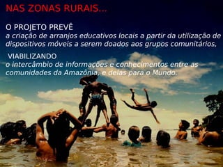 NAS ZONAS RURAIS...
O PROJETO PREVÊ
a criação de arranjos educativos locais a partir da utilização de
dispositivos móveis a serem doados aos grupos comunitários,
 VIABILIZANDO
o intercâmbio de informações e conhecimentos entre as
comunidades da Amazônia, e delas para o Mundo.
 