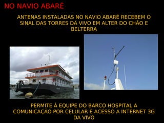 NO NAVIO ABARÉ
   ANTENAS INSTALADAS NO NAVIO ABARÉ RECEBEM O
    SINAL DAS TORRES DA VIVO EM ALTER DO CHÃO E
                     BELTERRA




       PERMITE À EQUIPE DO BARCO HOSPITAL A
  COMUNICAÇÃO POR CELULAR E ACESSO A INTERNET 3G
                      DA VIVO
 