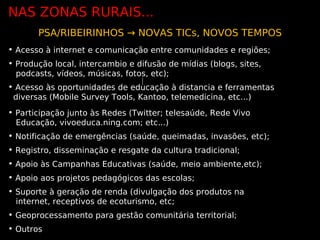 NAS ZONAS RURAIS...
       PSA/RIBEIRINHOS → NOVAS TICs, NOVOS TEMPOS
• Acesso à internet e comunicação entre comunidades e regiões;
• Produção local, intercambio e difusão de mídias (blogs, sites,
  podcasts, vídeos, músicas, fotos, etc);
• Acesso às oportunidades de educação à distancia e ferramentas
 diversas (Mobile Survey Tools, Kantoo, telemedicina, etc...)
• Participação junto às Redes (Twitter; telesaúde, Rede Vivo
  Educação, vivoeduca.ning.com; etc...)
• Notificação de emergências (saúde, queimadas, invasões, etc);
• Registro, disseminação e resgate da cultura tradicional;
• Apoio às Campanhas Educativas (saúde, meio ambiente,etc);
• Apoio aos projetos pedagógicos das escolas;
• Suporte à geração de renda (divulgação dos produtos na
  internet, receptivos de ecoturismo, etc;
• Geoprocessamento para gestão comunitária territorial;
• Outros
 