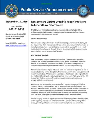 UNCLASSIFIED
UNCLASSIFIED
September 15, 2016
Alert Number
I-091516-PSA
Questions regarding this PSA
should be directed to your
local FBI Field Office.
Local Field Office Locations:
www.fbi.gov/contact-us/field
Ransomware Victims Urged to Report Infections
to Federal Law Enforcement
The FBI urges victims to report ransomware incidents to federal law
enforcement to help us gain a more comprehensive view of the current
threat and its impact on U.S. victims.
What Is Ransomware?
Ransomware is a type of malware installed on a computer or server that encrypts
the files, making them inaccessible until a specified ransom is paid. Ransomware is
typically installed when a user clicks on a malicious link, opens a file in an e-mail
that installs the malware, or through drive-by downloads (which does not require
user-initiation) from a compromised Web site.
Why We Need Your Help
New ransomware variants are emerging regularly. Cyber security companies
reported that in the first several months of 2016, global ransomware infections
were at an all-time high. Within the first weeks of its release, one particular
ransomware variant compromised an estimated 100,000 computers a day.
Ransomware infections impact individual users and businesses regardless of size or
industry by causing service disruptions, financial loss, and in some cases, permanent
loss of valuable data. While ransomware infection statistics are often highlighted in
the media and by computer security companies, it has been challenging for the FBI
to ascertain the true number of ransomware victims as many infections go
unreported to law enforcement.
Victims may not report to law enforcement for a number of reasons, including
concerns over not knowing where and to whom to report; not feeling their loss
warrants law enforcement attention; concerns over privacy, business reputation, or
regulatory data breach reporting requirements; or embarrassment. Additionally,
those who resolve the issue internally either by paying the ransom or by restoring
their files from back-ups may not feel a need to contact law enforcement.
The FBI is urging victims to report ransomware incidents regardless of the outcome.
Victim reporting provides law enforcement with a greater understanding of the
threat, provides justification for ransomware investigations, and contributes
 