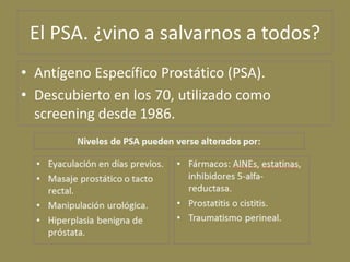 El PSA. ¿vino a salvarnos a todos?
• Antígeno Específico Prostático (PSA).
• Descubierto en los 70, utilizado como
  scree...