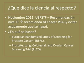 ¿Qué dice la ciencia al respecto?
• Noviembre 2011: USPSTF – Recomendación
  nivel D  recomienda NO hacer PSA (y evitar
 ...