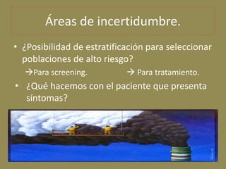 Áreas de incertidumbre.
• ¿Posibilidad de estratificación para seleccionar
  poblaciones de alto riesgo?
  Para screening...