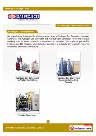 - PSA Nitrogen Generators & Plants -


Hydrogen Gas Generator:
Our organization is engaged in offering a wide range of Hydrogen Gas Generator, Hydrogen
Generator, Psa Hydrogen Gas Generator and Psa Hydrogen Generator. These are catalytic
cracking units in which ammonia is dissociated to nitrogen. The produced gas has 75%
hydrogen and 25% nitrogen, which is further purified in a molecular sieves unit by removing
un-cracked ammonia and moisture.




         Hydrogen Gas Generators                      Hydrogen Gas Generators
           by Water Electrolysis                       By Ammonia Cracking
                                                              Process




            Exo Gas Generators
 