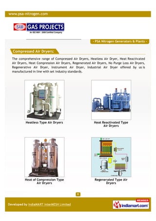 - PSA Nitrogen Generators & Plants -


Compressed Air Dryers:
The comprehensive range of Compressed Air Dryers, Heatless Air Dryer, Heat Reactivated
Air Dryers, Heat Compression Air Dryers, Regenerated Air Dryers, No Purge Loss Air Dryers,
Regenerative Air Dryer, Instrument Air Dryer, Industrial Air Dryer offered by us is
manufactured in line with set industry standards.




         Heatless Type Air Dryers                      Heat Reactivated Type
                                                             Air Dryers




        Heat of Compression Type                       Regenerated Type Air
                Air Dryers                                   Dryers
 