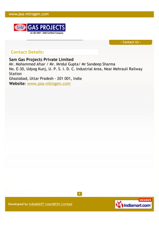 - Contact Us -


 Contact Details:
Sam Gas Projects Private Limited
Mr. Mohammed Afsar / Mr. Mridul Gupta/ Mr Sandeep Sharma
No. E-30, Udyog Kunj, U. P. S. I. D. C. Industrial Area, Near Mehrauli Railway
Station
Ghaziabad, Uttar Pradesh - 201 001, India
Website: www.psa-nitrogen.com
 
