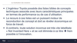 Olivier Soulié Strasbourg – 24/11/2017 – Lean Tour Est - présentation PSA
La réutilisation des solutions
• L'ingénieur Toyota possède des listes bibles de concepts
techniques associés avec leurs caractéristiques principales
en termes de performance ou de cas d’utilisation.
• Le recours à ces listes est un puissant moteur de
reconduction de concept et doit se révéler économique en
force de travail.
• A contrario, toute solution inconnue est très vite labellisée
« Not Invented Here » et se voit éliminée à ce titre  frein
possible à l’innovation.
10
 