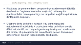 Olivier Soulié Strasbourg – 24/11/2017 – Lean Tour Est - présentation PSA
Des flux de planning « tirés » par l’ingénieur en chef
• Plutôt que de gérer en direct des plannings extrêmement détaillés
d’exécution, l’ingénieur en chef et sa (toute) petite équipe
établissent des macro-plannings qui rappellent les jalons principaux
d’intégration du projet.
• C'est une sorte de carte « kanban » du planning qui tire
naturellement l’activité de « production » des définitions dont le
détail est planifié par chaque ingénieur qui sait quand son livrable
doit tomber et qui organise les micro-tâches de son domaine en
cohérence et avec un respect absolu des butées.
11
 