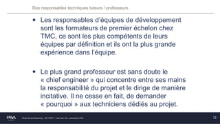 Olivier Soulié Strasbourg – 24/11/2017 – Lean Tour Est - présentation PSA
Des responsables techniques tuteurs / professeurs
• Les responsables d’équipes de développement
sont les formateurs de premier échelon chez
TMC, ce sont les plus compétents de leurs
équipes par définition et ils ont la plus grande
expérience dans l’équipe.
• Le plus grand professeur est sans doute le
« chief engineer » qui concentre entre ses mains
la responsabilité du projet et le dirige de manière
incitative. Il ne cesse en fait, de demander
« pourquoi » aux techniciens dédiés au projet.
12
 