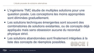 Olivier Soulié Strasbourg – 24/11/2017 – Lean Tour Est - présentation PSA
L’étude poussée de solutions alternatives
• L'ingénierie TMC étudie de multiples solutions pour une
question posée. Les conceptions les moins appropriées
sont éliminées graduellement.
• Les solutions techniques émergentes sont souvent des
combinatoires de solutions existantes, ou de concepts déjà
appliqués mais sans obsession aucune du reconduit
physique strict.
• Les solutions abandonnées sont finalement intégrées à la
liste des concepts de réemplois possibles.
9
 