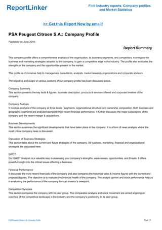 Find Industry reports, Company profiles
ReportLinker                                                                      and Market Statistics



                                            >> Get this Report Now by email!

PSA Peugeot Citroen S.A.: Company Profile
Published on June 2010

                                                                                                            Report Summary

This company profile offers a comprehensive analysis of the organization, its business segments, and competitors. It analyzes the
business and marketing strategies adopted by the company, to gain a competitive edge in the industry. The profile also evaluates the
strengths of the company and the opportunities present in the market.


This profile is of immense help to management consultants, analysts, market research organizations and corporate advisors.


The objective and scope of various sections of our company profile has been discussed below.


Company Summary
This section presents the key facts & figures, business description, products & services offered and corporate timeline of the
company.


Company Analysis
It involves analysis of the company at three levels ' segments, organizational structure and ownership composition. Both business and
geographic segments are analyzed alongwith their recent financial performance. It further discusses the major subsidiaries of the
company and the recent merger & acquisitions.


Business Developments
This section examines the significant developments that have taken place in the company. It is a form of news analysis where the
most critical company news is discussed.


Discussion of Business Strategies
This section talks about the current and future strategies of the company. All business, marketing, financial and organizational
strategies are discussed here.


SWOT
Our SWOT Analysis is a valuable step in assessing your company's strengths, weaknesses, opportunities, and threats. It offers
powerful insight into the critical issues affecting a business.


Financial Performance
It discusses the most recent financials of the company and also compares the historical sales & income figures with the current and
projected figures. The objective is to evaluate the financial health of the company. The analyst opinion and stock performance help us
in evaluating the performance of the company from an investor's viewpoint.


Competition Synopsis
This section compares the company with its peer group. The comparable analysis and stock movement are aimed at giving an
overview of the competitive landscape in the industry and the company's positioning in its peer group.




PSA Peugeot Citroen S.A.: Company Profile                                                                                        Page 1/5
 