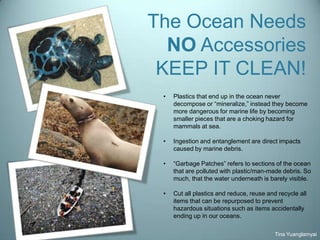 The Ocean Needs
NO Accessories
KEEP IT CLEAN!
Tina Yuanglamyai
• Plastics that end up in the ocean never
decompose or “mineralize,” instead they become
more dangerous for marine life by becoming
smaller pieces that are a choking hazard for
mammals at sea.
• Ingestion and entanglement are direct impacts
caused by marine debris.
• “Garbage Patches” refers to sections of the ocean
that are polluted with plastic/man-made debris. So
much, that the water underneath is barely visible.
• Cut all plastics and reduce, reuse and recycle all
items that can be repurposed to prevent
hazardous situations such as items accidentally
ending up in our oceans.
 