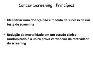 Cancer Screening : Princípios
• Identificar uma doença não é medida de sucesso de um
teste de screening
• Redução da mortalidade em um estudo clínico
randomizado é a única prova verdadeira da efetividade
do screening
 