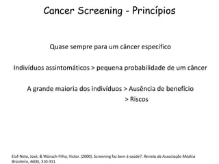 Cancer Screening - Princípios
Quase sempre para um câncer específico
Indivíduos assintomáticos > pequena probabilidade de um câncer
A grande maioria dos indivíduos > Ausência de benefício
> Riscos
Eluf-Neto, José, & Wünsch-Filho, Victor. (2000). Screening faz bem à saúde?. Revista da Associação Médica
Brasileira, 46(4), 310-311
 