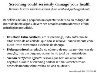 Benefícios de um ↑ pequeno na expectativade vida ou redução da
morbidade em alguns, devem ser pesados contra um vasto efeito
psicológico prejudicial.
• Resultado Falso Positivos: em 3 screenings, indiv sofreram de
altos níveis de ansiedade, que não se resolveu simplesmente com
outro teste mostrando ausência de doença.
• Efeito paradoxal: a redução no número de mortes por doenças do
coração, mas um pequeno aumento no total de mortalidade.
• “health certificate effect”: Pessoas que têm um resultado
negativo durante o screening podem ser mais resistentes ao
aconselhamento sobre estilos de vida saudáveis​​.
StewartBrown S. BMJ 1997; 314: 22
 
