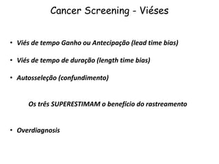 Cancer Screening - Viéses
• Viés de tempo Ganho ou Antecipação (lead time bias)
• Viés de tempo de duração (length time bias)
• Autosseleção (confundimento)
Os três SUPERESTIMAM o benefício do rastreamento
• Overdiagnosis
 