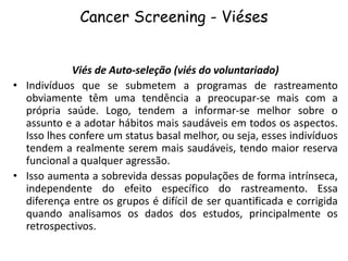 Cancer Screening - Viéses
Viés de Auto-seleção (viés do voluntariado)
• Indivíduos que se submetem a programas de rastreamento
obviamente têm uma tendência a preocupar-se mais com a
própria saúde. Logo, tendem a informar-se melhor sobre o
assunto e a adotar hábitos mais saudáveis em todos os aspectos.
Isso lhes confere um status basal melhor, ou seja, esses indivíduos
tendem a realmente serem mais saudáveis, tendo maior reserva
funcional a qualquer agressão.
• Isso aumenta a sobrevida dessas populações de forma intrínseca,
independente do efeito específico do rastreamento. Essa
diferença entre os grupos é difícil de ser quantificada e corrigida
quando analisamos os dados dos estudos, principalmente os
retrospectivos.
 