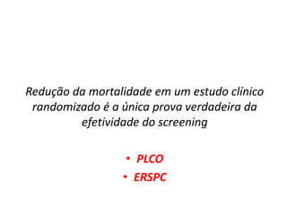 Redução da mortalidade em um estudo clínico
randomizado é a única prova verdadeira da
efetividade do screening
• PLCO
• ERSPC
 