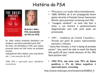 História do PSA
Richard J. Ablin,
PhD, descobridor
do PSA em 1970.
Dr. Ablin estava tentando identificar um
antígeno que fosse específico para CaP.
Ao invés, ele identificou o PSA, que estava
presente tanto em CaP como na próstata
normal.
Indicação do PSA é definir uma recorrência
em ♂ com remissão do CaP.
1986 PSA é aprovado para identificar
recorrência
• PSA passa a ser usado indiscriminadamente.
• 1989: Milhões de $ em propaganda foram
gastos durante o Prostate Cancer Awareness
Month, para promover screening com PSA.
• ‘’Lavagem cerebral’’: se você não fizer o
teste, e um homem é posteriormente
diagnosticado com CaP, você pode ser
processado.
• 1993 – Audiência do Comitê Consultivo -
Pressão por parte de grupos representando
pacientes e lobistas:
“ every few minutes, a man is dying of prostate
cancer” “you won't be able to wash the blood
(the guilt) off your hands because of the 78%
false-positive rate.”
• 1994 PSA, um teste com 78% de falsos
positivos e 2% de falsos negativos é
aprovado para screening
http://www.medscape.com/viewarticle/828854_4
 