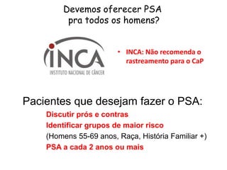 Devemos oferecer PSA
pra todos os homens?
• INCA: Não recomenda o
rastreamento para o CaP
Pacientes que desejam fazer o PSA:
Discutir prós e contras
Identificar grupos de maior risco
(Homens 55-69 anos, Raça, História Familiar +)
PSA a cada 2 anos ou mais
 