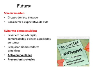 Screen Smarter:
• Grupos de risco elevado
• Considerar a expectativa de vida
Evitar tto desnecessários:
• Levar em consideração
comorbidades e riscos associados
ao tumor
• Pesquisar biomarcadores
preditivos
• Active Surveillance
• Prevention strategies
Futuro:
 