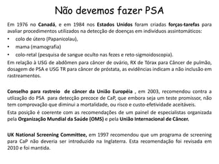Não devemos fazer PSA
Em 1976 no Canadá, e em 1984 nos Estados Unidos foram criadas forças-tarefas para
avaliar procedimentos utilizados na detecção de doenças em indivíduos assintomáticos:
• colo de útero (Papanicolau),
• mama (mamografia)
• colo-retal (pesquisa de sangue oculto nas fezes e reto-sigmoidoscopia).
Em relação à USG de abdômen para câncer de ovário, RX de Tórax para Câncer de pulmão,
dosagem de PSA e USG TR para câncer de próstata, as evidências indicam a não inclusão em
rastreamentos.
Conselho para rastreio de câncer da União Européia , em 2003, recomendou contra a
utlização do PSA para detecção precoce de CaP, que embora seja um teste promissor, não
tem comprovação que diminui a mortalidade, ou risco e custo-efetividade aceitáveis.
Esta posição é coerente com as recomendações de um painel de especialistas organizada
pela Organização Mundial da Saúde (OMS) e pela União Internacional de Câncer.
UK National Screening Committee, em 1997 recomendou que um programa de screening
para CaP não deveria ser introduzido na Inglaterra. Esta recomendação foi revisada em
2010 e foi mantida.
 
