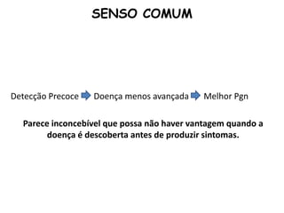 Detecção Precoce Doença menos avançada Melhor Pgn
Parece inconcebível que possa não haver vantagem quando a
doença é descoberta antes de produzir sintomas.
SENSO COMUM
 