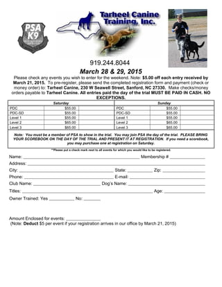919.244.8044
March 28 & 29, 2015
Please check any events you wish to enter for the weekend. Note: $5.00 off each entry received by
March 21, 2015. To pre-register, please send the completed registration form and payment (check or
money order) to: Tarheel Canine, 230 W Seawell Street, Sanford, NC 27330. Make checks/money
orders payable to Tarheel Canine. All entries paid the day of the trial MUST BE PAID IN CASH. NO
EXCEPTIONS.
Saturday Sunday
PDC $55.00 PDC $55.00
PDC-SD $55.00 PDC-SD $55.00
Level 1 $55.00 Level 1 $55.00
Level 2 $65.00 Level 2 $65.00
Level 3 $65.00 Level 3 $65.00
Note: You must be a member of PSA to show in the trial. You may join PSA the day of the trial. PLEASE BRING
YOUR SCOREBOOK ON THE DAY OF THE TRIAL AND PRESENT IT AT REGISTRATION. If you need a scorebook,
you may purchase one at registration on Saturday.
**Please put a check mark next to all events for which you would like to be registered.
Name: Membership #
Address:
City: State: Zip:
Phone: E-mail:
Club Name: Dog’s Name:
Titles: Age:
Owner Trained: Yes No:
Amount Enclosed for events:
(Note: Deduct $5 per event if your registration arrives in our office by March 21, 2015)
 