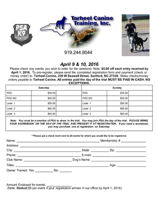 919.244.8044
April 9 & 10, 2016
Please check any events you wish to enter for the weekend. Note: $5.00 off each entry received by
April 1, 2016. To pre-register, please send the completed registration form and payment (check or
money order) to: Tarheel Canine, 230 W Seawell Street, Sanford, NC 27330. Make checks/money
orders payable to Tarheel Canine. All entries paid the day of the trial MUST BE PAID IN CASH. NO
EXCEPTIONS.
Saturday Sunday
PDC $55.00 PDC $55.00
PDC-SD $55.00 PDC-SD $55.00
Level 1 $55.00 Level 1 $55.00
Level 2 $65.00 Level 2 $65.00
Level 3 $65.00 Level 3 $65.00
Note: You must be a member of PSA to show in the trial. You may join PSA the day of the trial. PLEASE BRING
YOUR SCOREBOOK ON THE DAY OF THE TRIAL AND PRESENT IT AT REGISTRATION. If you need a scorebook,
you may purchase one at registration on Saturday.
**Please put a check mark next to all events for which you would like to be registered.
Name: Membership #
Address:
City: State: Zip:
Phone: E-mail:
Club Name: Dog’s Name:
Titles: Age:
Owner Trained: Yes No:
Amount Enclosed for events:
(Note: Deduct $5 per event if your registration arrives in our office by April 1, 2016)
 
