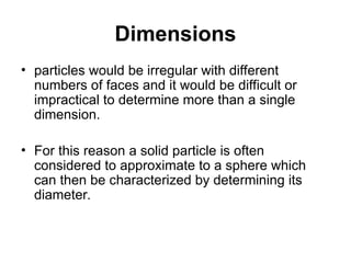 Dimensions
• particles would be irregular with different
numbers of faces and it would be difficult or
impractical to determine more than a single
dimension.
• For this reason a solid particle is often
considered to approximate to a sphere which
can then be characterized by determining its
diameter.
 