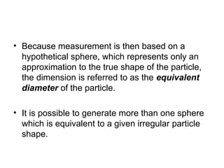• Because measurement is then based on a
hypothetical sphere, which represents only an
approximation to the true shape of the particle,
the dimension is referred to as the equivalent
diameter of the particle.
• It is possible to generate more than one sphere
which is equivalent to a given irregular particle
shape.
 