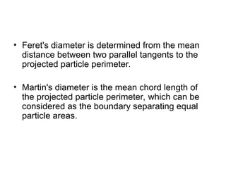 • Feret's diameter is determined from the mean
distance between two parallel tangents to the
projected particle perimeter.
• Martin's diameter is the mean chord length of
the projected particle perimeter, which can be
considered as the boundary separating equal
particle areas.
 