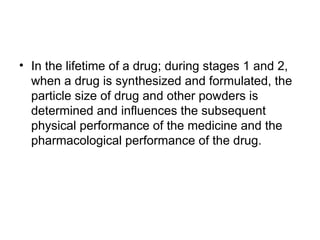 • In the lifetime of a drug; during stages 1 and 2,
when a drug is synthesized and formulated, the
particle size of drug and other powders is
determined and influences the subsequent
physical performance of the medicine and the
pharmacological performance of the drug.
 