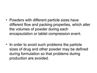 • Powders with different particle sizes have
different flow and packing properties, which alter
the volumes of powder during each
encapsulation or tablet compression event.
• In order to avoid such problems the particle
sizes of drug and other powder may be defined
during formulation so that problems during
production are avoided.
 