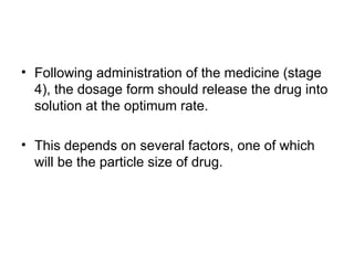 • Following administration of the medicine (stage
4), the dosage form should release the drug into
solution at the optimum rate.
• This depends on several factors, one of which
will be the particle size of drug.
 