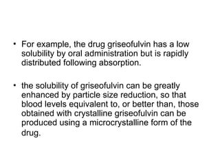 • For example, the drug griseofulvin has a low
solubility by oral administration but is rapidly
distributed following absorption.
• the solubility of griseofulvin can be greatly
enhanced by particle size reduction, so that
blood levels equivalent to, or better than, those
obtained with crystalline griseofulvin can be
produced using a microcrystalline form of the
drug.
 