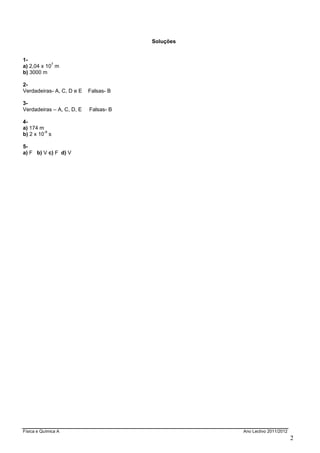 Física e Química A Ano Lectivo 2011/2012
2
Soluções
1-
a) 2,04 x 10
7
m
b) 3000 m
2-
Verdadeiras- A, C, D e E Falsas- B
3-
Verdadeiras – A, C, D, E Falsas- B
4-
a) 174 m
b) 2 x 10
-9
s
5-
a) F b) V c) F d) V
 