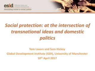Social protection: at the intersection of
transnational ideas and domestic
politics
Tom Lavers and Sam Hickey
Global Development Institute (GDI), University of Manchester
10th April 2017
 